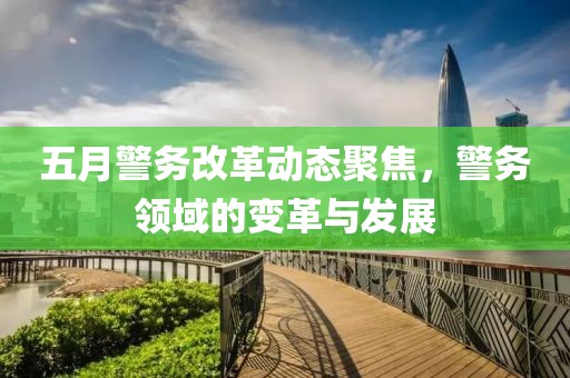 五月警務(wù)改革動態(tài)聚焦，警務(wù)領(lǐng)域的變革與發(fā)展