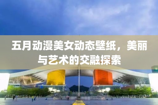 五月動(dòng)漫美女動(dòng)態(tài)壁紙，美麗與藝術(shù)的交融探索