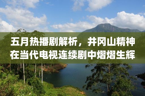 五月熱播劇解析，井岡山精神在當(dāng)代電視連續(xù)劇中熠熠生輝
