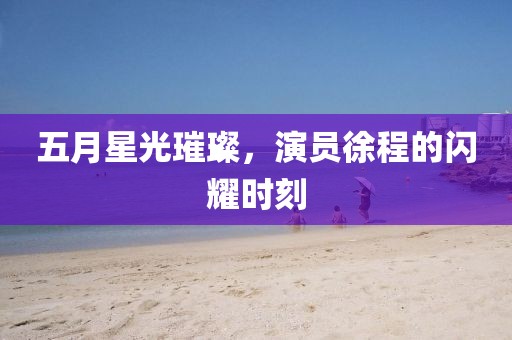 五月星光璀璨，演員徐程的閃耀時刻