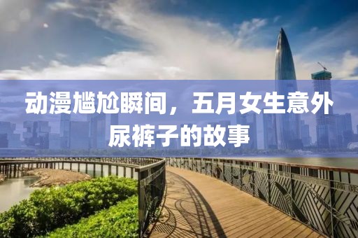 動漫尷尬瞬間，五月女生意外尿褲子的故事