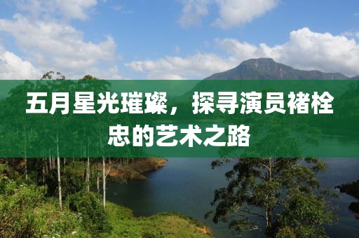 五月星光璀璨，探尋演員褚栓忠的藝術(shù)之路