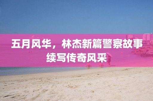 五月風(fēng)華，林杰新篇警察故事續(xù)寫傳奇風(fēng)采