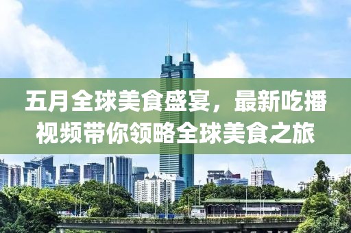 五月全球美食盛宴，最新吃播視頻帶你領略全球美食之旅