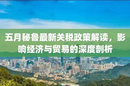 五月秘魯最新關(guān)稅政策解讀，影響經(jīng)濟(jì)與貿(mào)易的深度剖析