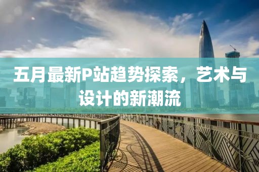 五月最新P站趨勢(shì)探索，藝術(shù)與設(shè)計(jì)的新潮流