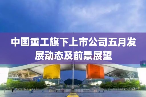 中國(guó)重工旗下上市公司五月發(fā)展動(dòng)態(tài)及前景展望