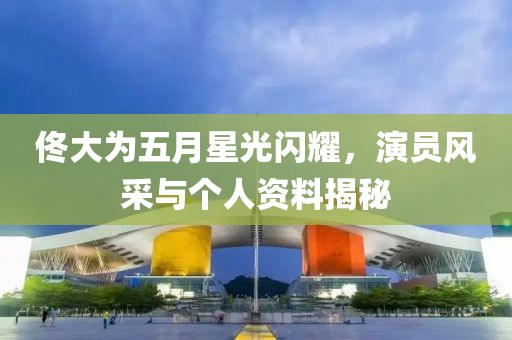 佟大為五月星光閃耀，演員風(fēng)采與個人資料揭秘
