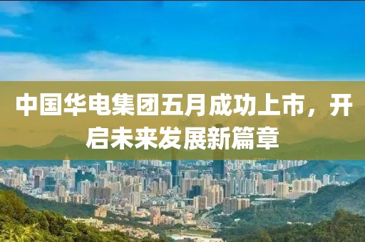 中國華電集團五月成功上市，開啟未來發(fā)展新篇章