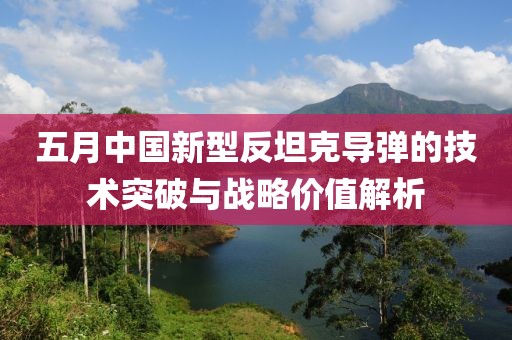 五月中國(guó)新型反坦克導(dǎo)彈的技術(shù)突破與戰(zhàn)略價(jià)值解析