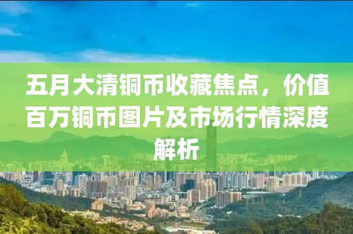五月大清銅幣收藏焦點(diǎn)，價(jià)值百萬銅幣圖片及市場(chǎng)行情深度解析
