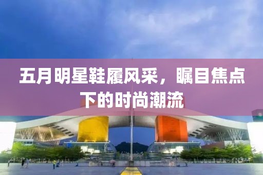 五月明星鞋履風(fēng)采，矚目焦點(diǎn)下的時(shí)尚潮流