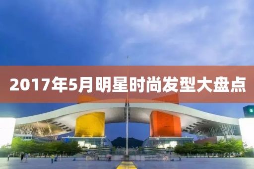 2017年5月明星時(shí)尚發(fā)型大盤點(diǎn)