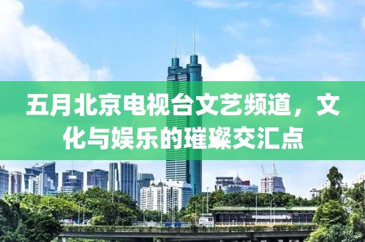 五月北京電視臺文藝頻道，文化與娛樂的璀璨交匯點(diǎn)
