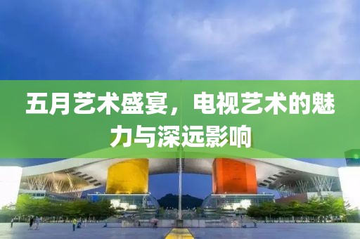 五月藝術(shù)盛宴，電視藝術(shù)的魅力與深遠(yuǎn)影響