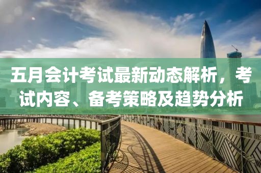 五月會(huì)計(jì)考試最新動(dòng)態(tài)解析，考試內(nèi)容、備考策略及趨勢(shì)分析