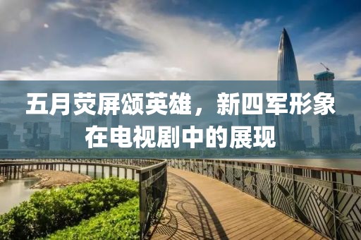 五月熒屏頌英雄，新四軍形象在電視劇中的展現(xiàn)