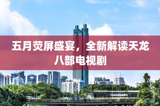 五月熒屏盛宴，全新解讀天龍八部電視劇