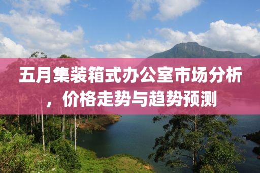 五月集裝箱式辦公室市場分析，價(jià)格走勢與趨勢預(yù)測