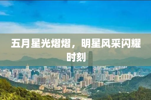 五月星光熠熠，明星風(fēng)采閃耀時(shí)刻