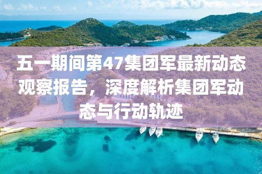 五一期間第47集團軍最新動態(tài)觀察報告，深度解析集團軍動態(tài)與行動軌跡