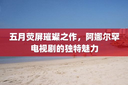 五月熒屏璀璨之作，阿娜爾罕電視劇的獨特魅力