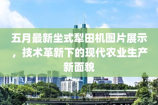 五月最新坐式犁田機圖片展示，技術(shù)革新下的現(xiàn)代農(nóng)業(yè)生產(chǎn)新面貌
