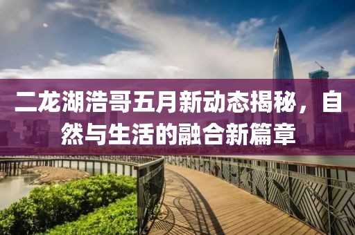 二龍湖浩哥五月新動(dòng)態(tài)揭秘，自然與生活的融合新篇章