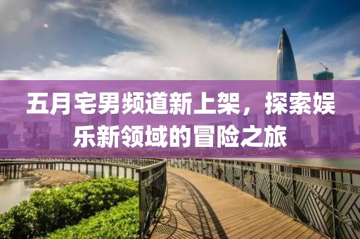 五月宅男頻道新上架，探索娛樂新領域的冒險之旅