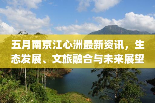 五月南京江心洲最新資訊，生態(tài)發(fā)展、文旅融合與未來(lái)展望