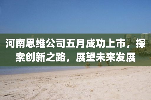 河南思維公司五月成功上市，探索創(chuàng)新之路，展望未來發(fā)展