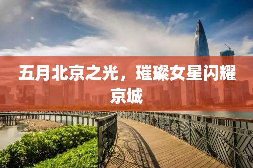 五月北京之光，璀璨女星閃耀京城