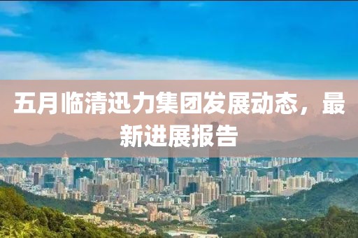 五月臨清迅力集團發(fā)展動態(tài)，最新進展報告