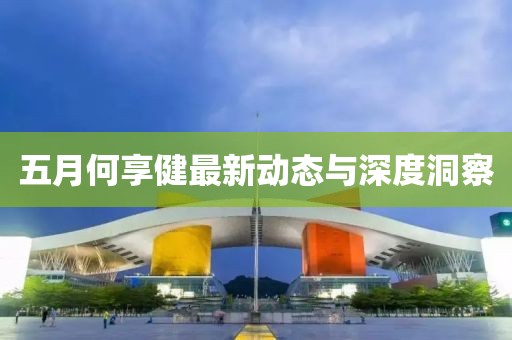 五月何享健最新動態(tài)與深度洞察