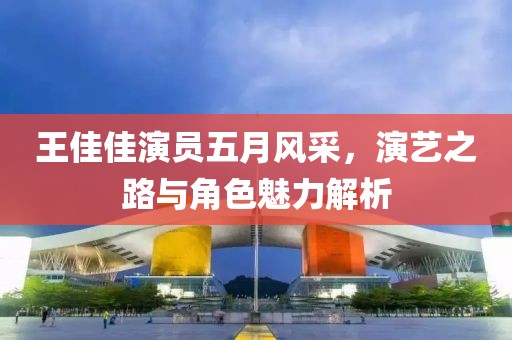 王佳佳演員五月風(fēng)采，演藝之路與角色魅力解析