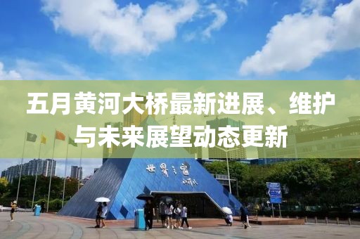 五月黃河大橋最新進(jìn)展、維護(hù)與未來(lái)展望動(dòng)態(tài)更新