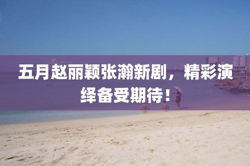 五月趙麗穎張瀚新劇，精彩演繹備受期待！