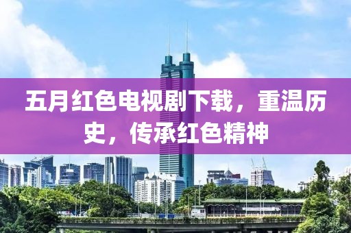 五月紅色電視劇下載，重溫歷史，傳承紅色精神