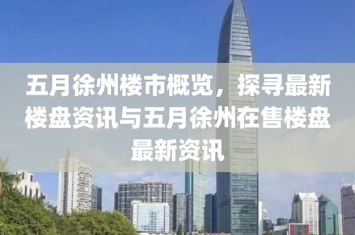 五月徐州樓市概覽，探尋最新樓盤資訊與五月徐州在售樓盤最新資訊