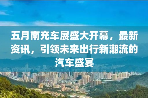 五月南充車展盛大開幕，最新資訊，引領(lǐng)未來出行新潮流的汽車盛宴