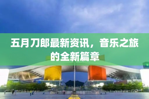 五月刀郎最新資訊，音樂之旅的全新篇章