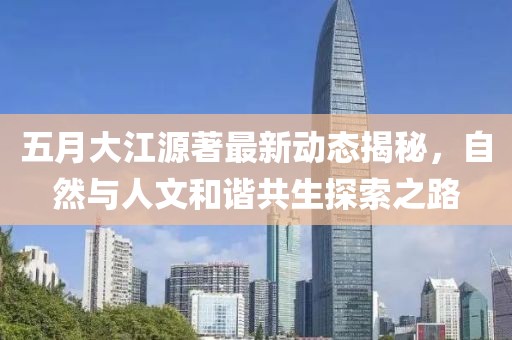 五月大江源著最新動態(tài)揭秘，自然與人文和諧共生探索之路