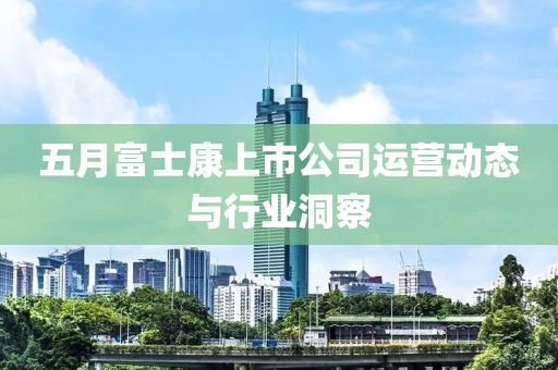 五月富士康上市公司運營動態(tài)與行業(yè)洞察
