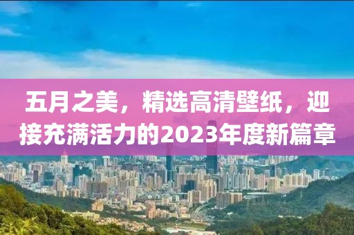 五月之美，精選高清壁紙，迎接充滿活力的2023年度新篇章