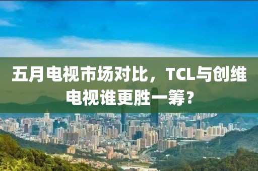 五月電視市場對比，TCL與創(chuàng)維電視誰更勝一籌？