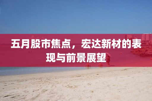 五月股市焦點，宏達(dá)新材的表現(xiàn)與前景展望