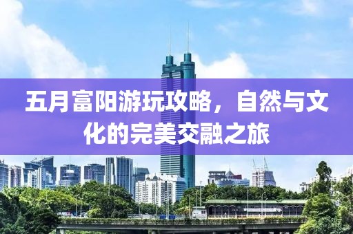 五月富陽游玩攻略，自然與文化的完美交融之旅