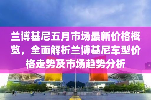 蘭博基尼五月市場(chǎng)最新價(jià)格概覽，全面解析蘭博基尼車型價(jià)格走勢(shì)及市場(chǎng)趨勢(shì)分析