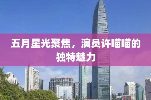 五月星光聚焦，演員許喵喵的獨(dú)特魅力