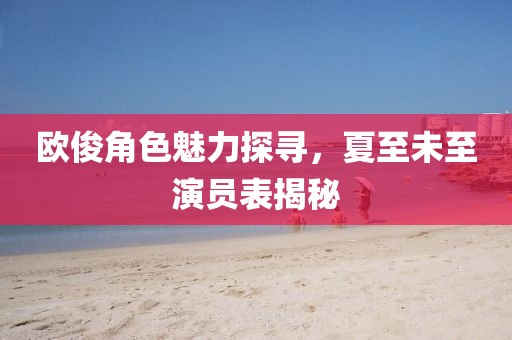 歐俊角色魅力探尋，夏至未至演員表揭秘